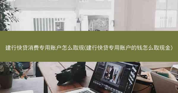 建行快贷消费专用账户怎么取现(建行快贷专用账户的钱怎么取现金)