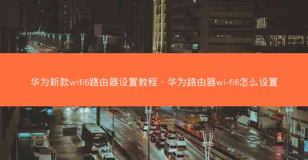 华为新款wifi6路由器设置教程、华为路由器wi-fi6怎么设置