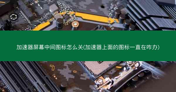 加速器屏幕中间图标怎么关(加速器上面的图标一直在咋办)
