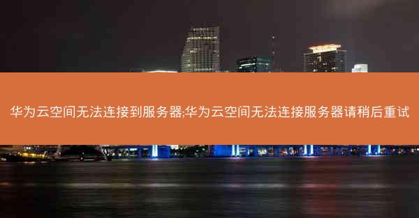 华为云空间无法连接到服务器;华为云空间无法连接服务器请稍后重试