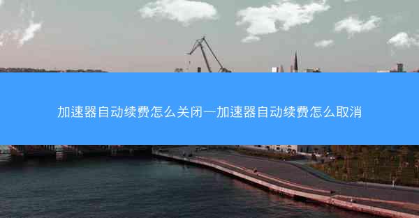 加速器自动续费怎么关闭—加速器自动续费怎么取消
