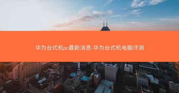 华为台式机pc最新消息-华为台式机电脑评测