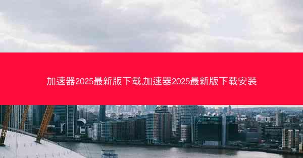 加速器2025最新版下载,加速器2025最新版下载安装