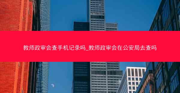 教师政审会查手机记录吗_教师政审会在公安局去查吗