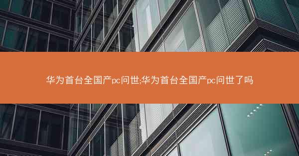 华为首台全国产pc问世;华为首台全国产pc问世了吗